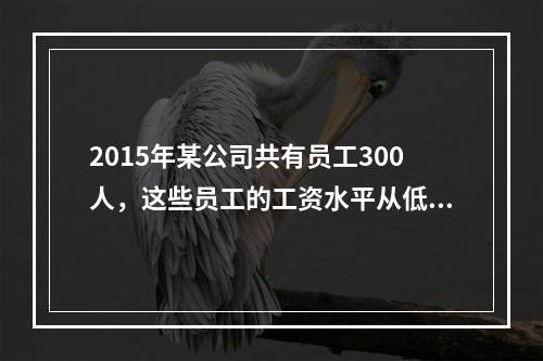 2015年某公司共有员工300人，这些员工的工资水平从低到高