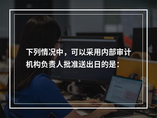 下列情况中，可以采用内部审计机构负责人批准送出日的是：