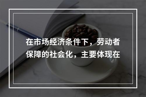 在市场经济条件下，劳动者保障的社会化，主要体现在