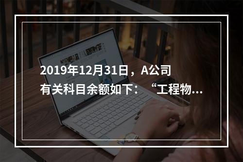 2019年12月31日，A公司有关科目余额如下：“工程物资”