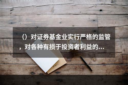 （）对证券基金业实行严格的监管，对各种有损于投资者利益的行为