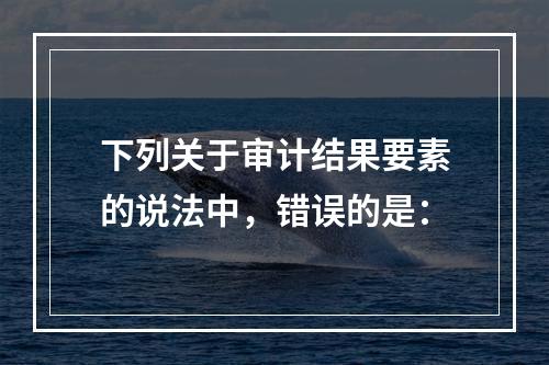 下列关于审计结果要素的说法中，错误的是：