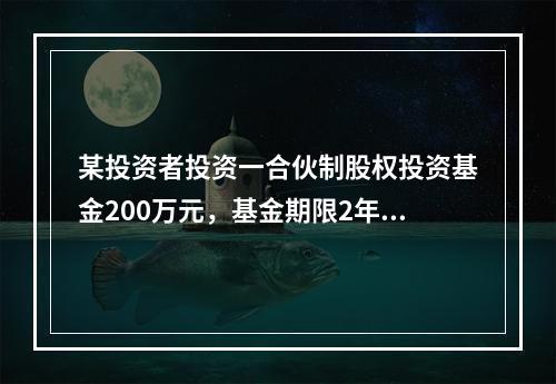 某投资者投资一合伙制股权投资基金200万元，基金期限2年，持