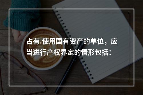 占有.使用国有资产的单位，应当进行产权界定的情形包括：