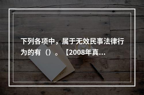 下列各项中，属于无效民事法律行为的有（）。【2008年真题」