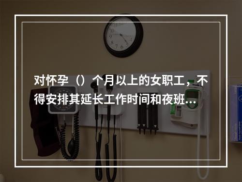 对怀孕（）个月以上的女职工，不得安排其延长工作时间和夜班劳动