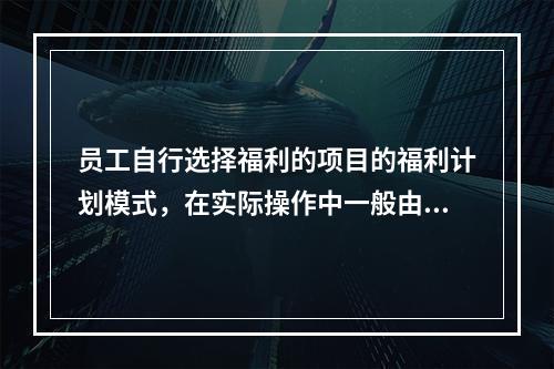 员工自行选择福利的项目的福利计划模式，在实际操作中一般由企业