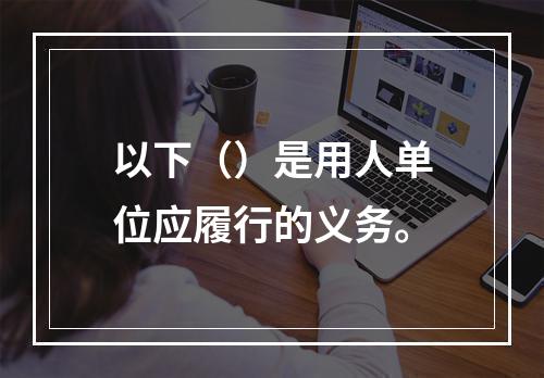 以下（）是用人单位应履行的义务。