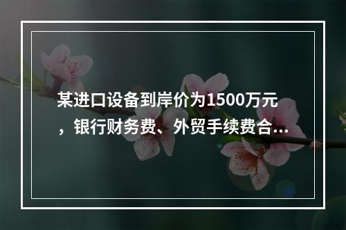 某进口设备到岸价为1500万元，银行财务费、外贸手续费合计为