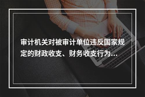 审计机关对被审计单位违反国家规定的财政收支、财务收支行为，依