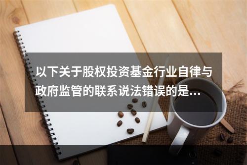 以下关于股权投资基金行业自律与政府监管的联系说法错误的是（）