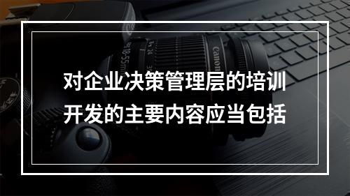 对企业决策管理层的培训开发的主要内容应当包括