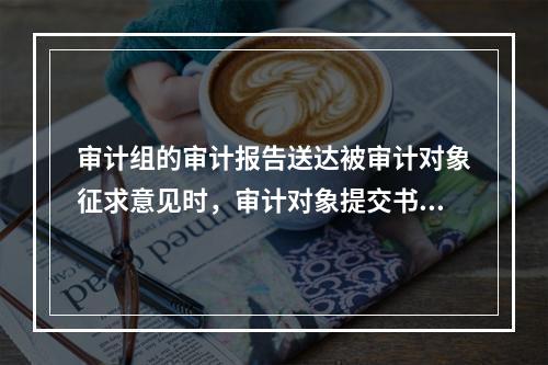 审计组的审计报告送达被审计对象征求意见时，审计对象提交书面意