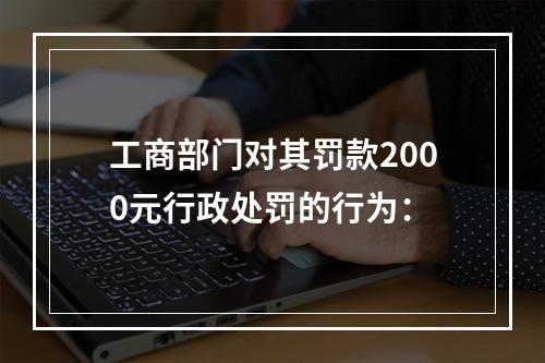 工商部门对其罚款2000元行政处罚的行为：