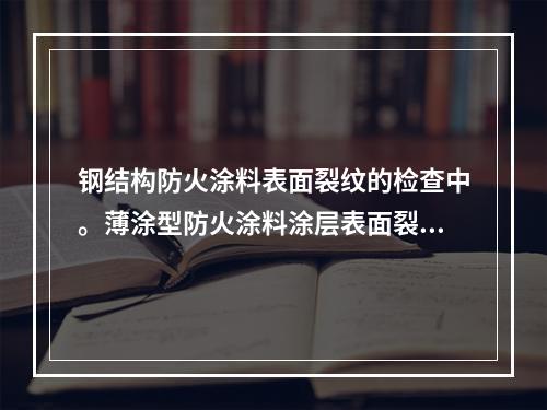 钢结构防火涂料表面裂纹的检查中。薄涂型防火涂料涂层表面裂纹宽