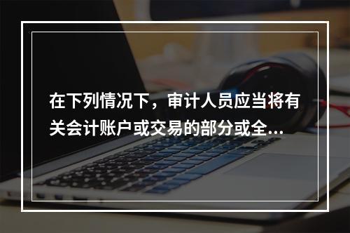 在下列情况下，审计人员应当将有关会计账户或交易的部分或全部认