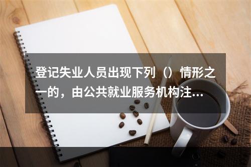 登记失业人员出现下列（）情形之一的，由公共就业服务机构注销其