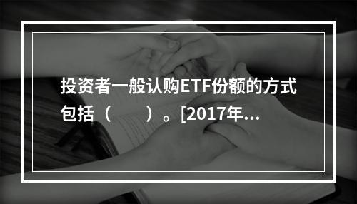 投资者一般认购ETF份额的方式包括（　　）。[2017年11