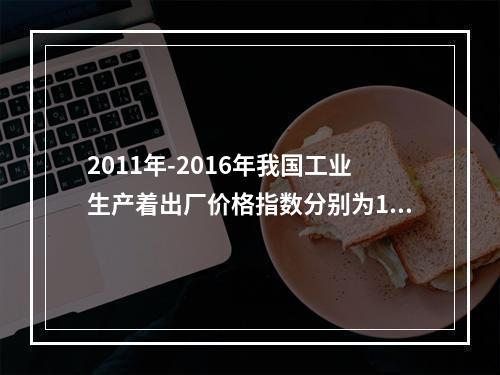 2011年-2016年我国工业生产着出厂价格指数分别为106