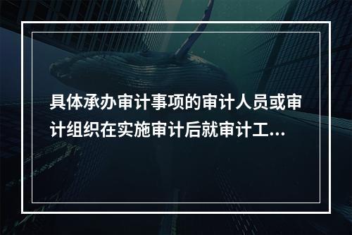 具体承办审计事项的审计人员或审计组织在实施审计后就审计工作的