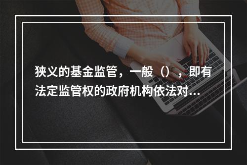 狭义的基金监管，一般（），即有法定监管权的政府机构依法对基金