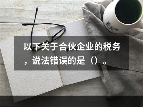 以下关于合伙企业的税务，说法错误的是（）。