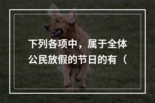 下列各项中，属于全体公民放假的节日的有（