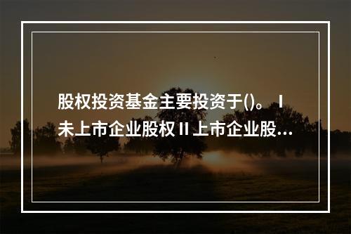 股权投资基金主要投资于()。Ⅰ未上市企业股权Ⅱ上市企业股权Ⅲ