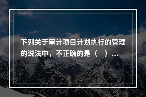 下列关于审计项目计划执行的管理的说法中，不正确的是（　）。