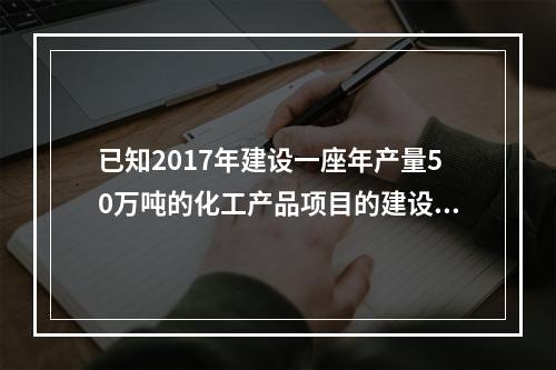 已知2017年建设一座年产量50万吨的化工产品项目的建设投资