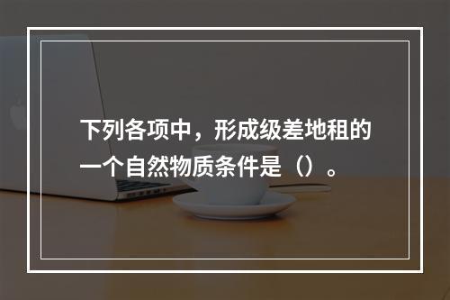 下列各项中，形成级差地租的一个自然物质条件是（）。