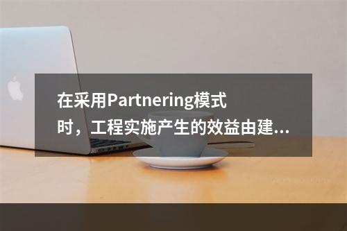 在采用Partnering模式时，工程实施产生的效益由建设