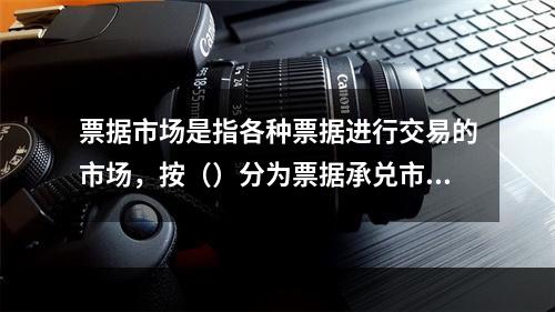 票据市场是指各种票据进行交易的市场，按（）分为票据承兑市场和