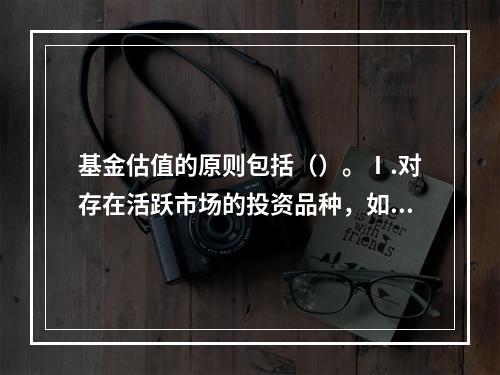 基金估值的原则包括（）。Ⅰ.对存在活跃市场的投资品种，如估值