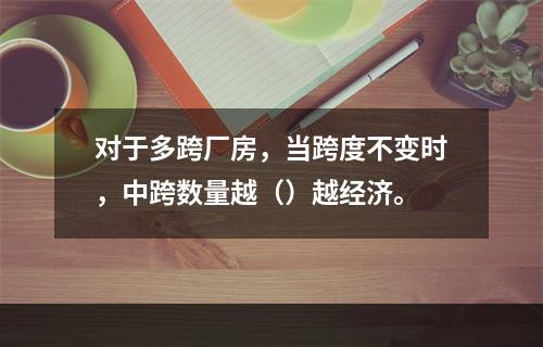 对于多跨厂房，当跨度不变时，中跨数量越（）越经济。