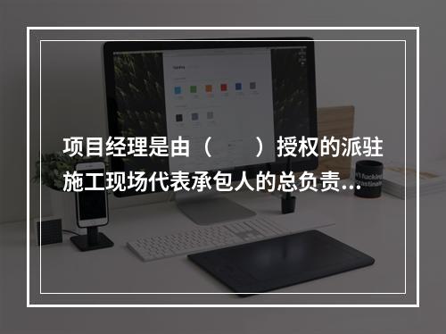 项目经理是由（　　）授权的派驻施工现场代表承包人的总负责人