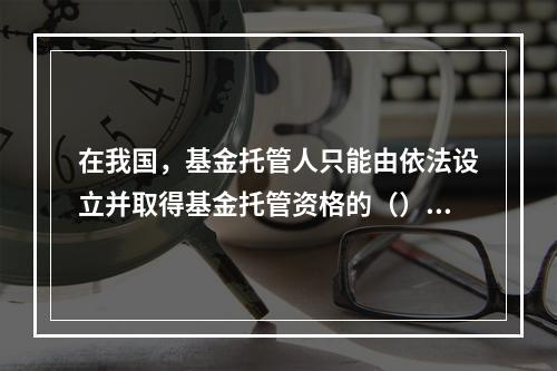 在我国，基金托管人只能由依法设立并取得基金托管资格的（）或其