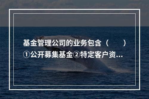 基金管理公司的业务包含（　　）①公开募集基金②特定客户资产管