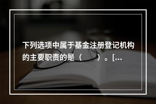 下列选项中属于基金注册登记机构的主要职责的是（　　）。[20