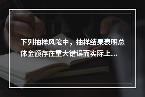 下列抽样风险中，抽样结果表明总体金额存在重大错误而实际上不存