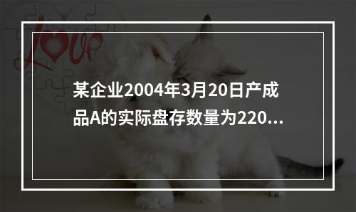 某企业2004年3月20日产成品A的实际盘存数量为220件，