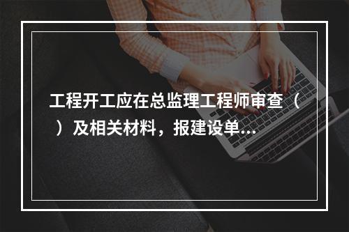 工程开工应在总监理工程师审查（  ）及相关材料，报建设单位审