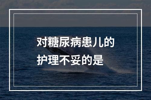 对糖尿病患儿的护理不妥的是