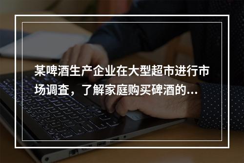 某啤酒生产企业在大型超市进行市场调査，了解家庭购买碑酒的品牌