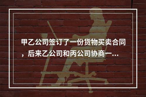 甲乙公司签订了一份货物买卖合同，后来乙公司和丙公司协商一致将