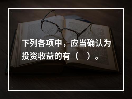 下列各项中，应当确认为投资收益的有（　）。