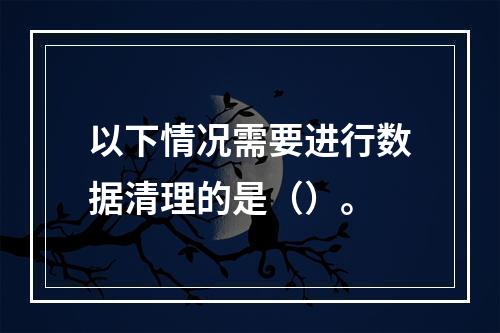 以下情况需要进行数据清理的是（）。