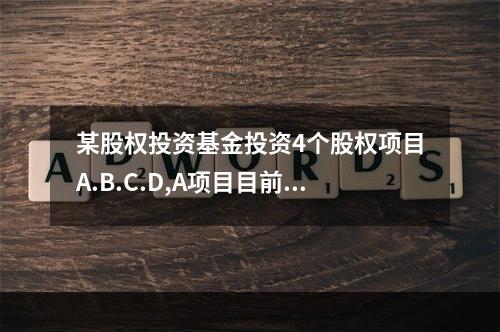 某股权投资基金投资4个股权项目A.B.C.D,A项目目前项目