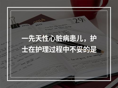 一先天性心脏病患儿，护士在护理过程中不妥的是