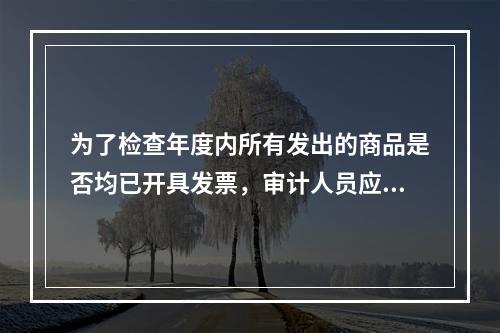 为了检查年度内所有发出的商品是否均已开具发票，审计人员应从中